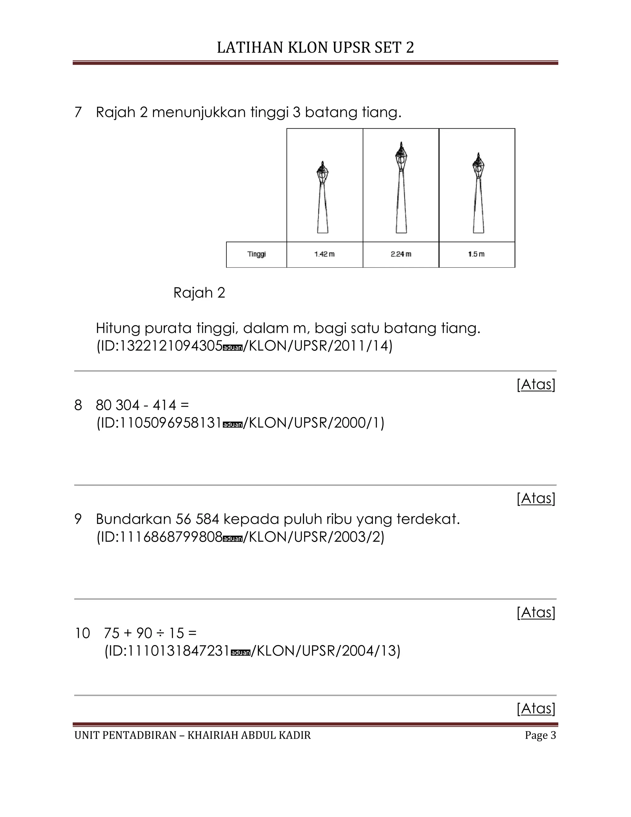 LATIHAN KLON UPSR SET 2
UNIT PENTADBIRAN – KHAIRIAH ABDUL KADIR Page 3
7 Rajah 2 menunjukkan tinggi 3 batang tiang.
Rajah 2
Hitung purata tinggi, dalam m, bagi satu batang tiang.
(ID:1322121094305 /KLON/UPSR/2011/14)
[Atas]
8 80 304 - 414 =
(ID:1105096958131 /KLON/UPSR/2000/1)
[Atas]
9 Bundarkan 56 584 kepada puluh ribu yang terdekat.
(ID:1116868799808 /KLON/UPSR/2003/2)
[Atas]
10 75 + 90 ÷ 15 =
(ID:1110131847231 /KLON/UPSR/2004/13)
[Atas]
 