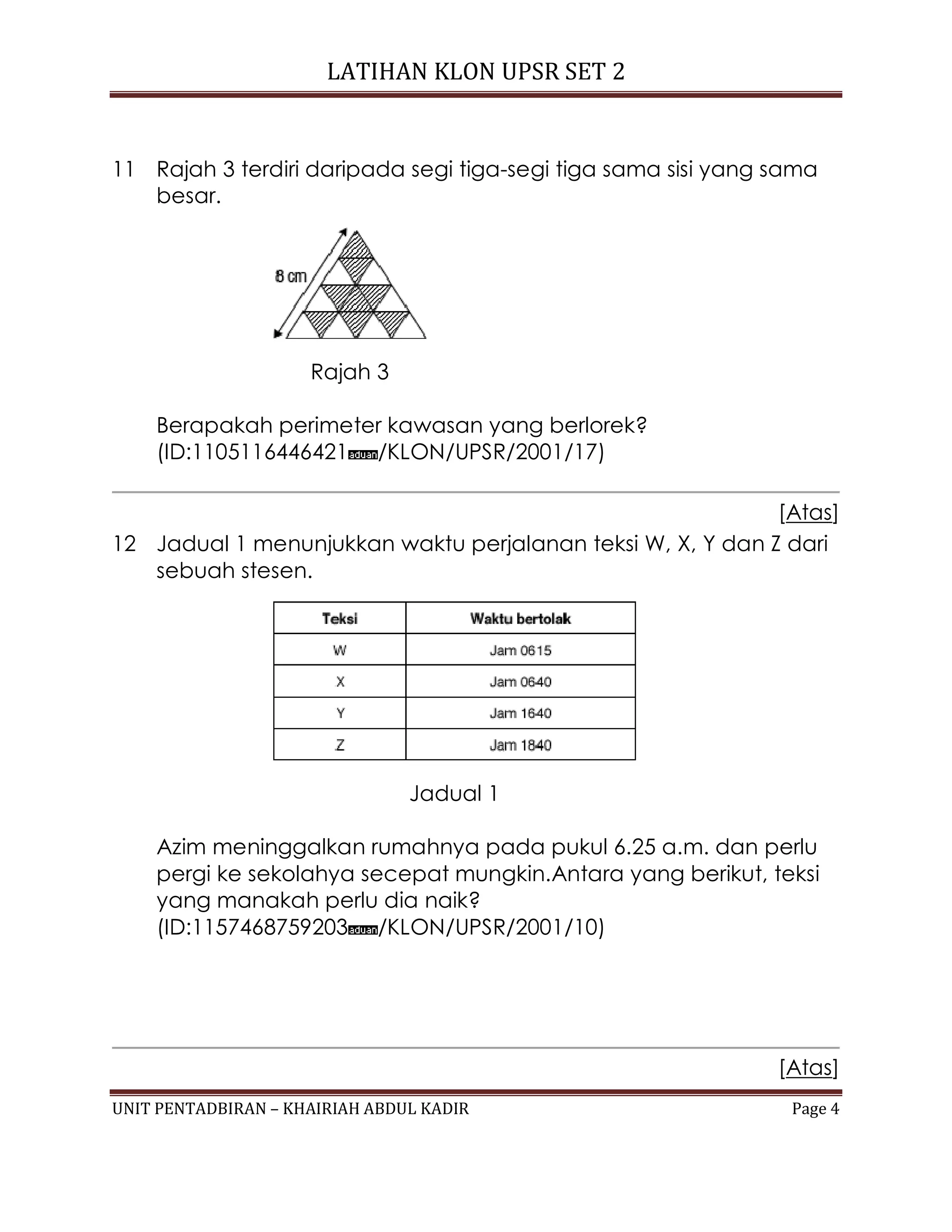 LATIHAN KLON UPSR SET 2
UNIT PENTADBIRAN – KHAIRIAH ABDUL KADIR Page 4
11 Rajah 3 terdiri daripada segi tiga-segi tiga sama sisi yang sama
besar.
Rajah 3
Berapakah perimeter kawasan yang berlorek?
(ID:1105116446421 /KLON/UPSR/2001/17)
[Atas]
12 Jadual 1 menunjukkan waktu perjalanan teksi W, X, Y dan Z dari
sebuah stesen.
Jadual 1
Azim meninggalkan rumahnya pada pukul 6.25 a.m. dan perlu
pergi ke sekolahya secepat mungkin.Antara yang berikut, teksi
yang manakah perlu dia naik?
(ID:1157468759203 /KLON/UPSR/2001/10)
[Atas]
 