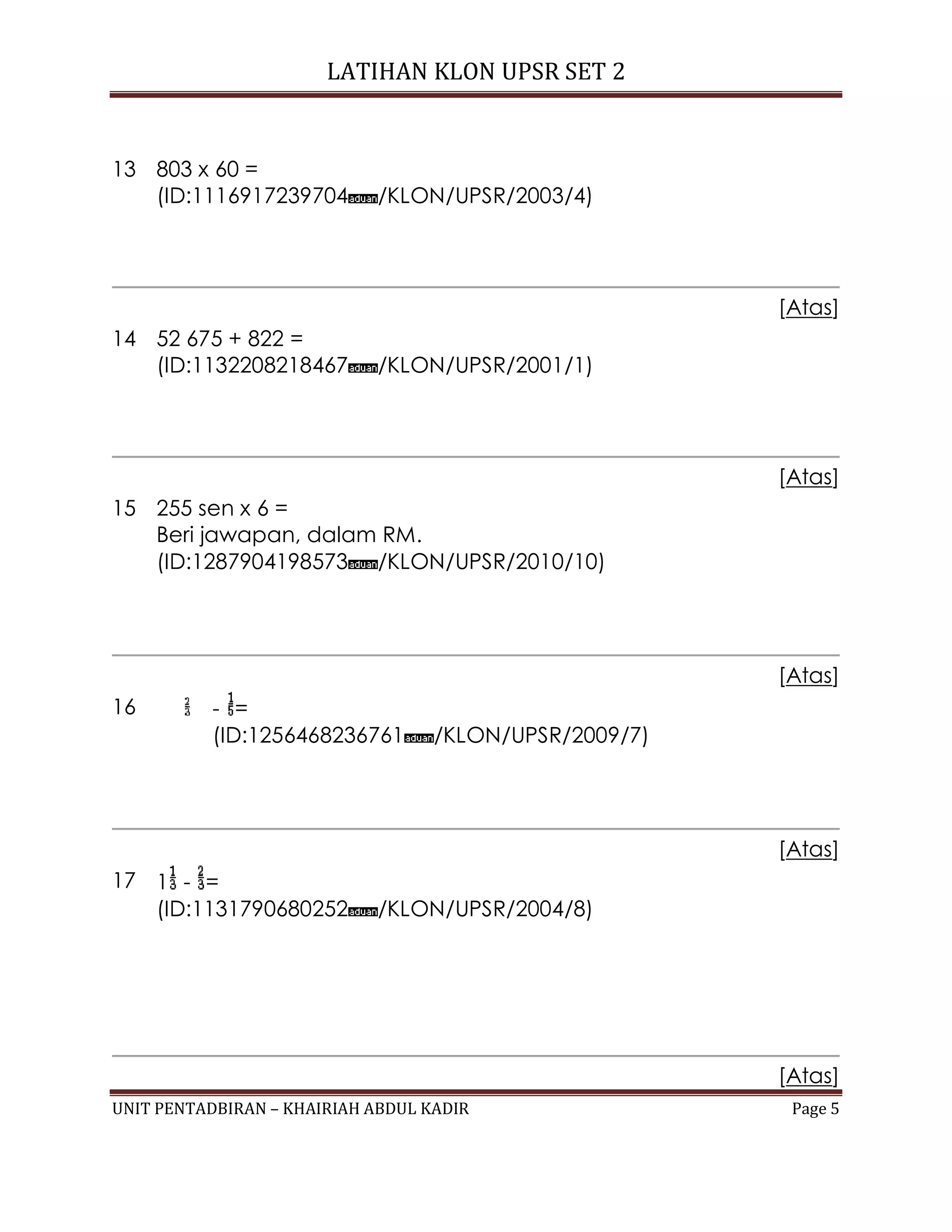 LATIHAN KLON UPSR SET 2
UNIT PENTADBIRAN – KHAIRIAH ABDUL KADIR Page 5
13 803 x 60 =
(ID:1116917239704 /KLON/UPSR/2003/4)
[Atas]
14 52 675 + 822 =
(ID:1132208218467 /KLON/UPSR/2001/1)
[Atas]
15 255 sen x 6 =
Beri jawapan, dalam RM.
(ID:1287904198573 /KLON/UPSR/2010/10)
[Atas]
16 - =
(ID:1256468236761 /KLON/UPSR/2009/7)
[Atas]
17 1 - =
(ID:1131790680252 /KLON/UPSR/2004/8)
[Atas]
 