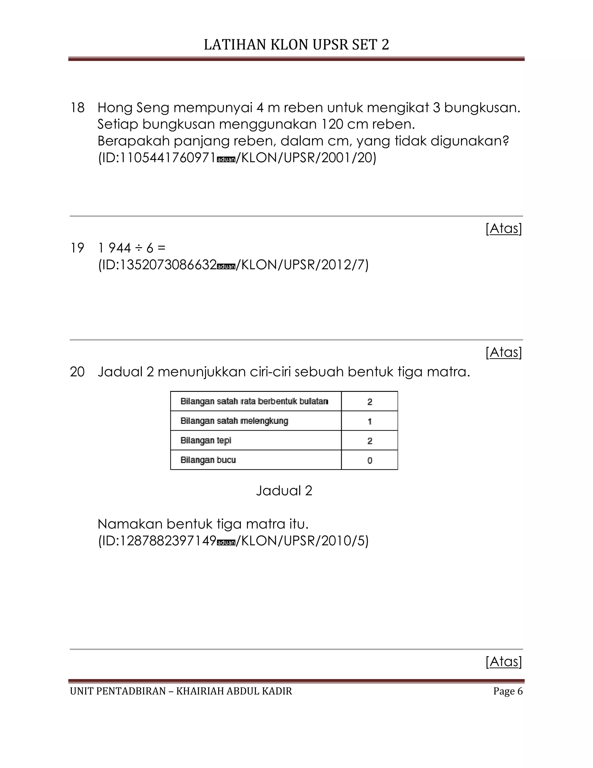 LATIHAN KLON UPSR SET 2
UNIT PENTADBIRAN – KHAIRIAH ABDUL KADIR Page 6
18 Hong Seng mempunyai 4 m reben untuk mengikat 3 bungkusan.
Setiap bungkusan menggunakan 120 cm reben.
Berapakah panjang reben, dalam cm, yang tidak digunakan?
(ID:1105441760971 /KLON/UPSR/2001/20)
[Atas]
19 1 944 ÷ 6 =
(ID:1352073086632 /KLON/UPSR/2012/7)
[Atas]
20 Jadual 2 menunjukkan ciri-ciri sebuah bentuk tiga matra.
Jadual 2
Namakan bentuk tiga matra itu.
(ID:1287882397149 /KLON/UPSR/2010/5)
[Atas]
 