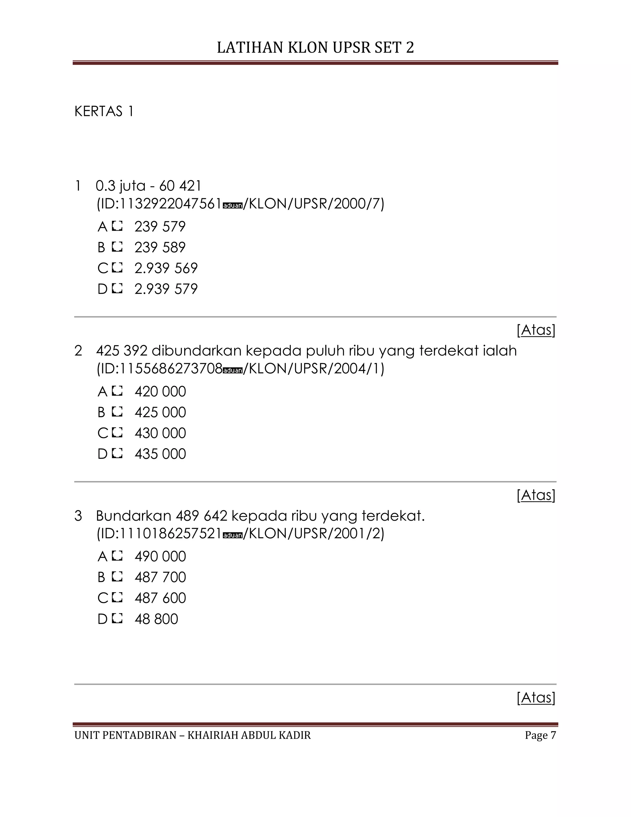 LATIHAN KLON UPSR SET 2
UNIT PENTADBIRAN – KHAIRIAH ABDUL KADIR Page 7
KERTAS 1
1 0.3 juta - 60 421
(ID:1132922047561 /KLON/UPSR/2000/7)
A 239 579
B 239 589
C 2.939 569
D 2.939 579
[Atas]
2 425 392 dibundarkan kepada puluh ribu yang terdekat ialah
(ID:1155686273708 /KLON/UPSR/2004/1)
A 420 000
B 425 000
C 430 000
D 435 000
[Atas]
3 Bundarkan 489 642 kepada ribu yang terdekat.
(ID:1110186257521 /KLON/UPSR/2001/2)
A 490 000
B 487 700
C 487 600
D 48 800
[Atas]
 