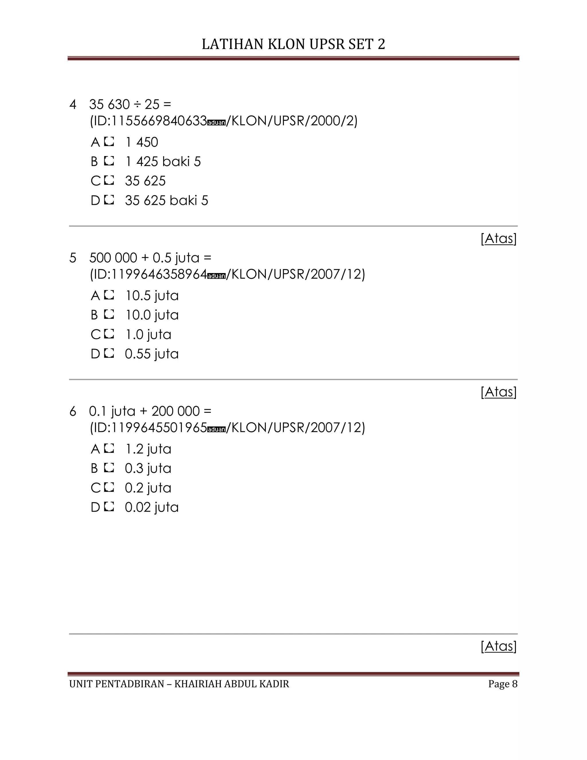 LATIHAN KLON UPSR SET 2
UNIT PENTADBIRAN – KHAIRIAH ABDUL KADIR Page 8
4 35 630 ÷ 25 =
(ID:1155669840633 /KLON/UPSR/2000/2)
A 1 450
B 1 425 baki 5
C 35 625
D 35 625 baki 5
[Atas]
5 500 000 + 0.5 juta =
(ID:1199646358964 /KLON/UPSR/2007/12)
A 10.5 juta
B 10.0 juta
C 1.0 juta
D 0.55 juta
[Atas]
6 0.1 juta + 200 000 =
(ID:1199645501965 /KLON/UPSR/2007/12)
A 1.2 juta
B 0.3 juta
C 0.2 juta
D 0.02 juta
[Atas]
 