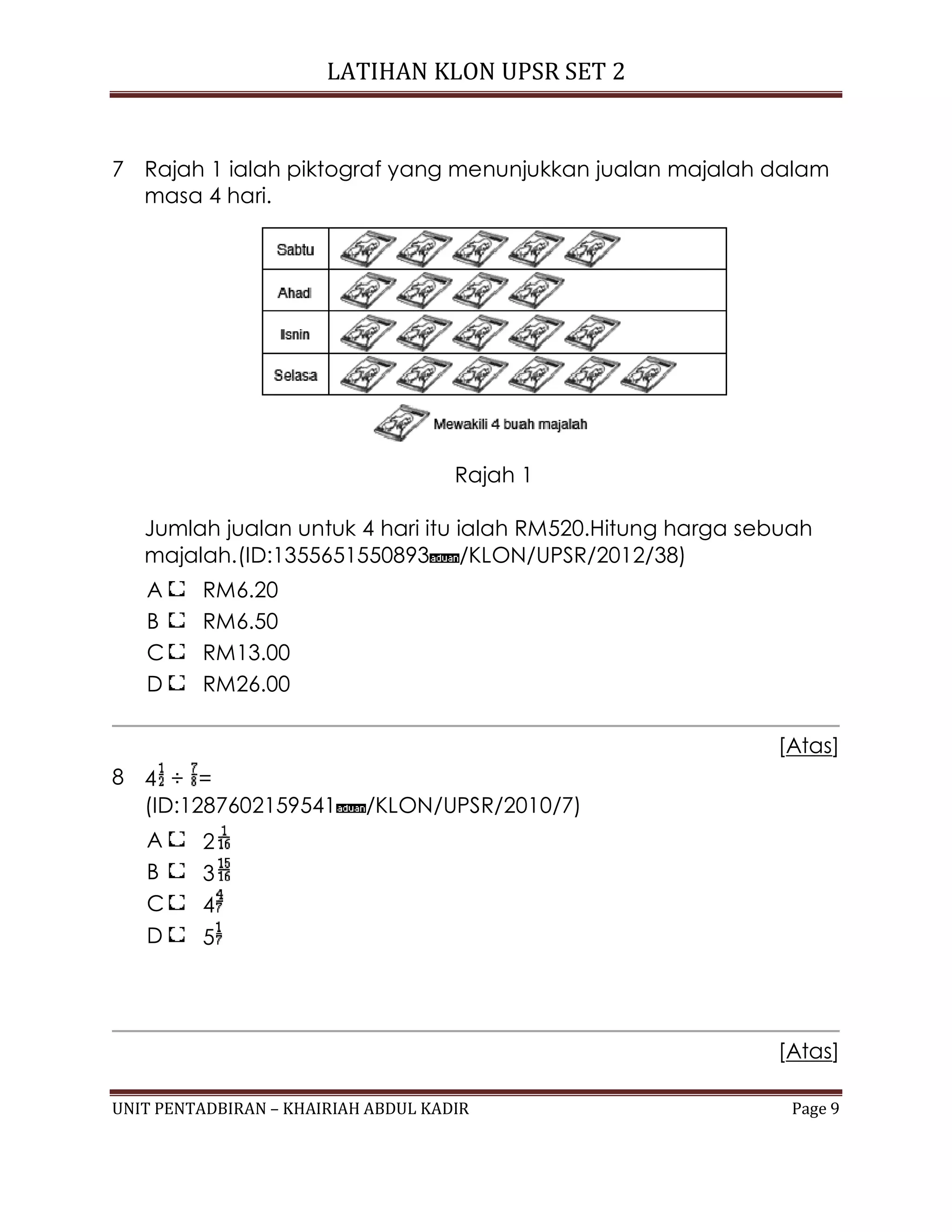 LATIHAN KLON UPSR SET 2
UNIT PENTADBIRAN – KHAIRIAH ABDUL KADIR Page 9
7 Rajah 1 ialah piktograf yang menunjukkan jualan majalah dalam
masa 4 hari.
Rajah 1
Jumlah jualan untuk 4 hari itu ialah RM520.Hitung harga sebuah
majalah.(ID:1355651550893 /KLON/UPSR/2012/38)
A RM6.20
B RM6.50
C RM13.00
D RM26.00
[Atas]
8 4 ÷ =
(ID:1287602159541 /KLON/UPSR/2010/7)
A 2
B 3
C 4
D 5
[Atas]
 