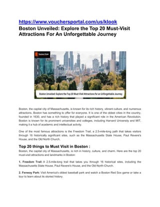 https://www.vouchersportal.com/us/klook
Boston Unveiled: Explore the Top 20 Must-Visit
Attractions For An Unforgettable Journey
Boston, the capital city of Massachusetts, is known for its rich history, vibrant culture, and numerous
attractions. Boston has something to offer for everyone. It is one of the oldest cities in the country,
founded in 1630, and has a rich history that played a significant role in the American Revolution.
Boston is known for its prominent universities and colleges, including Harvard University and MIT,
making it a hub of academic and intellectual activity.
One of the most famous attractions is the Freedom Trail, a 2.5-mile-long path that takes visitors
through 16 historically significant sites, such as the Massachusetts State House, Paul Revere's
House, and the Old North Church.
Top 20 things to Must Visit in Boston :
Boston, the capital city of Massachusetts, is rich in history, culture, and charm. Here are the top 20
must-visit attractions and landmarks in Boston:
1. Freedom Trail: A 2.5-mile-long trail that takes you through 16 historical sites, including the
Massachusetts State House, Paul Revere's House, and the Old North Church.
2. Fenway Park: Visit America's oldest baseball park and watch a Boston Red Sox game or take a
tour to learn about its storied history.
 