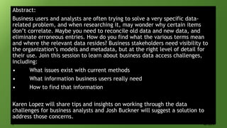 Abstract:
Business users and analysts are often trying to solve a very specific data-
related problem, and when researching it, may wonder why certain items
don’t correlate. Maybe you need to reconcile old data and new data, and
eliminate erroneous entries. How do you find what the various terms mean
and where the relevant data resides? Business stakeholders need visibility to
the organization’s models and metadata, but at the right level of detail for
their use. Join this session to learn about business data access challenges,
including:
• What issues exist with current methods
• What information business users really need
• How to find that information
Karen Lopez will share tips and insights on working through the data
challenges for business analysts and Josh Buckner will suggest a solution to
address those concerns.
2 AD-322-S
 