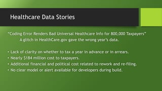Healthcare Data Stories
“Coding Error Renders Bad Universal Healthcare Info for 800,000 Taxpayers”
A glitch in HealthCare.gov gave the wrong year’s data.
• Lack of clarity on whether to tax a year in advance or in arrears.
• Nearly $184 million cost to taxpayers.
• Additional financial and political cost related to rework and re-filing.
• No clear model or alert available for developers during build.
 
