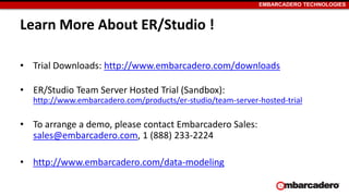 EMBARCADERO TECHNOLOGIES
Learn More About ER/Studio !
• Trial Downloads: http://www.embarcadero.com/downloads
• ER/Studio Team Server Hosted Trial (Sandbox):
http://www.embarcadero.com/products/er-studio/team-server-hosted-trial
• To arrange a demo, please contact Embarcadero Sales:
sales@embarcadero.com, 1 (888) 233-2224
• http://www.embarcadero.com/data-modeling
 