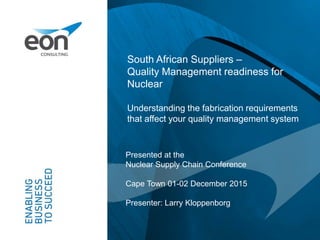 South African Suppliers –
Quality Management readiness for
Nuclear
Understanding the fabrication requirements
that affect your quality management system
Presented at the
Nuclear Supply Chain Conference
Cape Town 01-02 December 2015
Presenter: Larry Kloppenborg
 