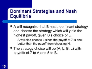 15
Dominant Strategies and Nash
Equilibria
 A will recognize that B has a dominant strategy
and choose the strategy which will yield the
highest payoff, given B’s choice of L.
– A will also choose L since the payoff of 7 is one
better than the payoff from choosing H.
 The strategy choice will be (A: L, B: L) with
payoffs of 7 to A and 5 to B.
 