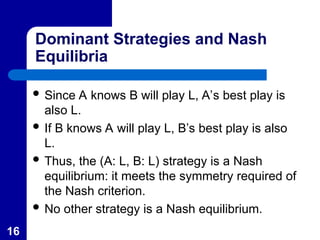 16
Dominant Strategies and Nash
Equilibria
 Since A knows B will play L, A’s best play is
also L.
 If B knows A will play L, B’s best play is also
L.
 Thus, the (A: L, B: L) strategy is a Nash
equilibrium: it meets the symmetry required of
the Nash criterion.
 No other strategy is a Nash equilibrium.
 