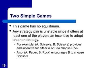19
Two Simple Games
 This game has no equilibrium.
 Any strategy pair is unstable since it offers at
least one of the players an incentive to adopt
another strategy.
– For example, (A: Scissors, B: Scissors) provides
and incentive for either A or B to choose Rock.
– Also, (A: Paper, B: Rock) encourages B to choose
Scissors.
 