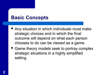 2
Basic Concepts
 Any situation in which individuals must make
strategic choices and in which the final
outcome will depend on what each person
chooses to do can be viewed as a game.
 Game theory models seek to portray complex
strategic situations in a highly simplified
setting.
 