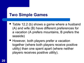 20
Two Simple Games
 Table 12.2 (b) shows a game where a husband
(A) and wife (B) have different preferences for
a vacation (A prefers mountains, B prefers the
seaside)
 However, both players prefer a vacation
together (where both players receive positive
utility) than one spent apart (where neither
players receives positive utility).
 