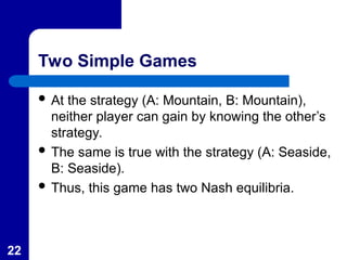 22
Two Simple Games
 At the strategy (A: Mountain, B: Mountain),
neither player can gain by knowing the other’s
strategy.
 The same is true with the strategy (A: Seaside,
B: Seaside).
 Thus, this game has two Nash equilibria.
 