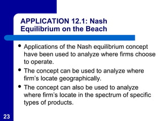 23
APPLICATION 12.1: Nash
Equilibrium on the Beach
 Applications of the Nash equilibrium concept
have been used to analyze where firms choose
to operate.
 The concept can be used to analyze where
firm’s locate geographically.
 The concept can also be used to analyze
where firm’s locate in the spectrum of specific
types of products.
 