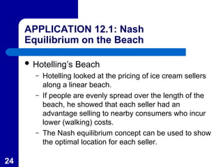 24
APPLICATION 12.1: Nash
Equilibrium on the Beach
 Hotelling’s Beach
– Hotelling looked at the pricing of ice cream sellers
along a linear beach.
– If people are evenly spread over the length of the
beach, he showed that each seller had an
advantage selling to nearby consumers who incur
lower (walking) costs.
– The Nash equilibrium concept can be used to show
the optimal location for each seller.
 