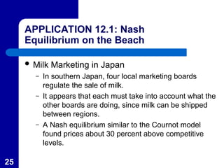 25
APPLICATION 12.1: Nash
Equilibrium on the Beach
 Milk Marketing in Japan
– In southern Japan, four local marketing boards
regulate the sale of milk.
– It appears that each must take into account what the
other boards are doing, since milk can be shipped
between regions.
– A Nash equilibrium similar to the Cournot model
found prices about 30 percent above competitive
levels.
 
