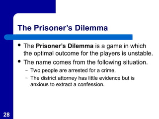 28
The Prisoner’s Dilemma
 The Prisoner’s Dilemma is a game in which
the optimal outcome for the players is unstable.
 The name comes from the following situation.
– Two people are arrested for a crime.
– The district attorney has little evidence but is
anxious to extract a confession.
 