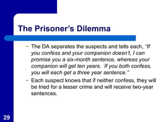 29
The Prisoner’s Dilemma
– The DA separates the suspects and tells each, “If
you confess and your companion doesn’t, I can
promise you a six-month sentence, whereas your
companion will get ten years. If you both confess,
you will each get a three year sentence.”
– Each suspect knows that if neither confess, they will
be tried for a lesser crime and will receive two-year
sentences.
 