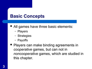 3
Basic Concepts
 All games have three basic elements:
– Players
– Strategies
– Payoffs
 Players can make binding agreements in
cooperative games, but can not in
noncooperative games, which are studied in
this chapter.
 