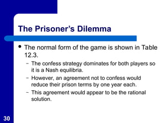 30
The Prisoner’s Dilemma
 The normal form of the game is shown in Table
12.3.
– The confess strategy dominates for both players so
it is a Nash equilibria.
– However, an agreement not to confess would
reduce their prison terms by one year each.
– This agreement would appear to be the rational
solution.
 