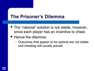 32
The Prisoner’s Dilemma
 The “rational” solution is not stable, however,
since each player has an incentive to cheat.
 Hence the dilemma:
– Outcomes that appear to be optimal are not stable
and cheating will usually prevail.
 
