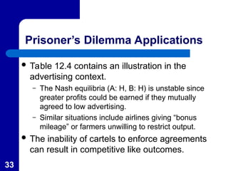 33
Prisoner’s Dilemma Applications
 Table 12.4 contains an illustration in the
advertising context.
– The Nash equilibria (A: H, B: H) is unstable since
greater profits could be earned if they mutually
agreed to low advertising.
– Similar situations include airlines giving “bonus
mileage” or farmers unwilling to restrict output.
 The inability of cartels to enforce agreements
can result in competitive like outcomes.
 