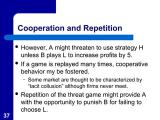 37
Cooperation and Repetition
 However, A might threaten to use strategy H
unless B plays L to increase profits by 5.
 If a game is replayed many times, cooperative
behavior my be fostered.
– Some market are thought to be characterized by
“tacit collusion” although firms never meet.
 Repetition of the threat game might provide A
with the opportunity to punish B for failing to
choose L.
 