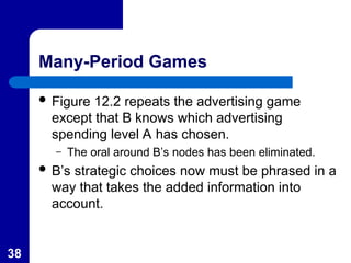 38
Many-Period Games
 Figure 12.2 repeats the advertising game
except that B knows which advertising
spending level A has chosen.
– The oral around B’s nodes has been eliminated.
 B’s strategic choices now must be phrased in a
way that takes the added information into
account.
 