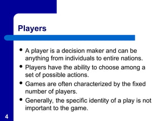 4
Players
 A player is a decision maker and can be
anything from individuals to entire nations.
 Players have the ability to choose among a
set of possible actions.
 Games are often characterized by the fixed
number of players.
 Generally, the specific identity of a play is not
important to the game.
 
