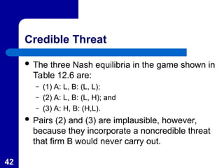 42
Credible Threat
 The three Nash equilibria in the game shown in
Table 12.6 are:
– (1) A: L, B: (L, L);
– (2) A: L, B: (L, H); and
– (3) A: H, B: (H,L).
 Pairs (2) and (3) are implausible, however,
because they incorporate a noncredible threat
that firm B would never carry out.
 
