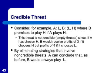 43
Credible Threat
 Consider, for example, A: L, B: (L, H) where B
promises to play H if A plays H.
– This threat is not credible (empty threats) since, if A
has chosen H, B would receive profits of 3 if it
chooses H but profits of 4 if it chooses L.
 By eliminating strategies that involve
noncredible threats, A can conclude that, as
before, B would always play L.
 