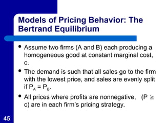 45
Models of Pricing Behavior: The
Bertrand Equilibrium
 Assume two firms (A and B) each producing a
homogeneous good at constant marginal cost,
c.
 The demand is such that all sales go to the firm
with the lowest price, and sales are evenly split
if PA = PB.
 All prices where profits are nonnegative, (P 
c) are in each firm’s pricing strategy.
 