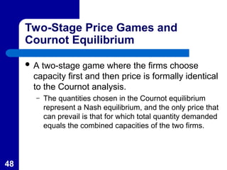 48
Two-Stage Price Games and
Cournot Equilibrium
 A two-stage game where the firms choose
capacity first and then price is formally identical
to the Cournot analysis.
– The quantities chosen in the Cournot equilibrium
represent a Nash equilibrium, and the only price that
can prevail is that for which total quantity demanded
equals the combined capacities of the two firms.
 