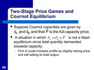 49
Two-Stage Price Games and
Cournot Equilibrium
 Suppose Cournot capacities are given by
 A situation in which is not a Nash
equilibrium since total quantity demanded
exceeds capacity.
– Firm A could increase profits by slightly raising price
and still selling its total output.
price.
capacity
full
the
is
P
that
and
q
and
q B
A
P
P
P B
A 

 
