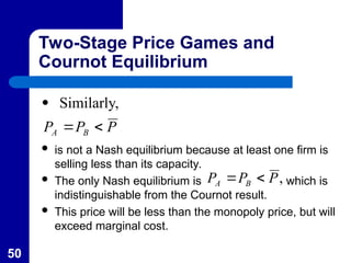 50
Two-Stage Price Games and
Cournot Equilibrium
P
P
P B
A 

 Similarly,
 is not a Nash equilibrium because at least one firm is
selling less than its capacity.
 The only Nash equilibrium is which is
indistinguishable from the Cournot result.
 This price will be less than the monopoly price, but will
exceed marginal cost.
,
P
P
P B
A 

 