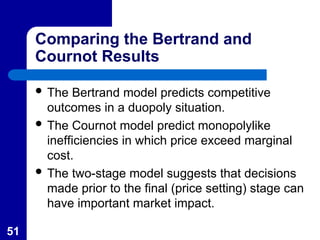 51
Comparing the Bertrand and
Cournot Results
 The Bertrand model predicts competitive
outcomes in a duopoly situation.
 The Cournot model predict monopolylike
inefficiencies in which price exceed marginal
cost.
 The two-stage model suggests that decisions
made prior to the final (price setting) stage can
have important market impact.
 