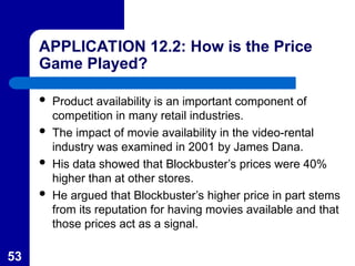 53
APPLICATION 12.2: How is the Price
Game Played?
 Product availability is an important component of
competition in many retail industries.
 The impact of movie availability in the video-rental
industry was examined in 2001 by James Dana.
 His data showed that Blockbuster’s prices were 40%
higher than at other stores.
 He argued that Blockbuster’s higher price in part stems
from its reputation for having movies available and that
those prices act as a signal.
 