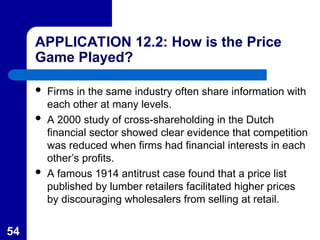 54
APPLICATION 12.2: How is the Price
Game Played?
 Firms in the same industry often share information with
each other at many levels.
 A 2000 study of cross-shareholding in the Dutch
financial sector showed clear evidence that competition
was reduced when firms had financial interests in each
other’s profits.
 A famous 1914 antitrust case found that a price list
published by lumber retailers facilitated higher prices
by discouraging wholesalers from selling at retail.
 