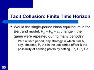 55
Tacit Collusion: Finite Time Horizon
 Would the single-period Nash equilibrium in the
Bertrand model, PA = PB = c, change if the
game were repeated during many periods?
– With a finite period, any strategy in which firm A,
say, chooses, PA > c in the last period offers B the
possibility of earning profits by setting PA > PB > c.
 