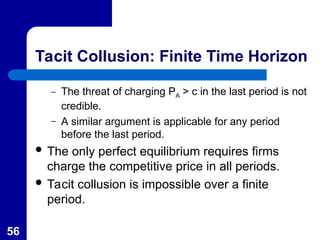 56
Tacit Collusion: Finite Time Horizon
– The threat of charging PA > c in the last period is not
credible.
– A similar argument is applicable for any period
before the last period.
 The only perfect equilibrium requires firms
charge the competitive price in all periods.
 Tacit collusion is impossible over a finite
period.
 