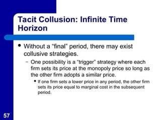 57
Tacit Collusion: Infinite Time
Horizon
 Without a “final” period, there may exist
collusive strategies.
– One possibility is a “trigger” strategy where each
firm sets its price at the monopoly price so long as
the other firm adopts a similar price.
 If one firm sets a lower price in any period, the other firm
sets its price equal to marginal cost in the subsequent
period.
 
