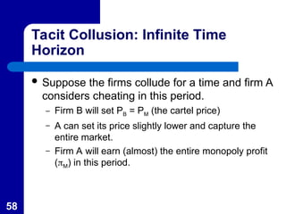 58
Tacit Collusion: Infinite Time
Horizon
 Suppose the firms collude for a time and firm A
considers cheating in this period.
– Firm B will set PB = PM (the cartel price)
– A can set its price slightly lower and capture the
entire market.
– Firm A will earn (almost) the entire monopoly profit
(M) in this period.
 