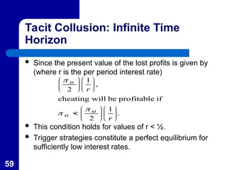 59
Tacit Collusion: Infinite Time
Horizon
 Since the present value of the lost profits is given by
(where r is the per period interest rate)
 This condition holds for values of r < ½.
 Trigger strategies constitute a perfect equilibrium for
sufficiently low interest rates.
.
1
2
if
profitable
be
will
cheating
,
1
2

























r
r
M
M
M



 
