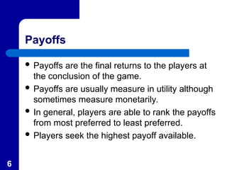 6
Payoffs
 Payoffs are the final returns to the players at
the conclusion of the game.
 Payoffs are usually measure in utility although
sometimes measure monetarily.
 In general, players are able to rank the payoffs
from most preferred to least preferred.
 Players seek the highest payoff available.
 