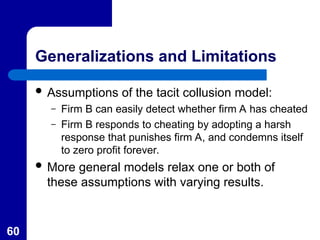 60
Generalizations and Limitations
 Assumptions of the tacit collusion model:
– Firm B can easily detect whether firm A has cheated
– Firm B responds to cheating by adopting a harsh
response that punishes firm A, and condemns itself
to zero profit forever.
 More general models relax one or both of
these assumptions with varying results.
 