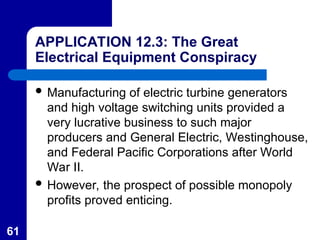 61
APPLICATION 12.3: The Great
Electrical Equipment Conspiracy
 Manufacturing of electric turbine generators
and high voltage switching units provided a
very lucrative business to such major
producers and General Electric, Westinghouse,
and Federal Pacific Corporations after World
War II.
 However, the prospect of possible monopoly
profits proved enticing.
 