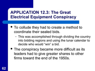 62
APPLICATION 12.3: The Great
Electrical Equipment Conspiracy
 To collude they had to create a method to
coordinate their sealed bids.
– This was accomplished through dividing the country
into bidding regions and using the lunar calendar to
decide who would “win” a bid.
 The conspiracy became more difficult as its
leaders had to give greater shares to other
firms toward the end of the 1950s.
 