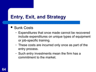 64
Entry, Exit, and Strategy
 Sunk Costs
– Expenditures that once made cannot be recovered
include expenditures on unique types of equipment
or job-specific training.
– These costs are incurred only once as part of the
entry process.
– Such entry investments mean the firm has a
commitment to the market.
 