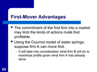 65
First-Mover Advantages
 The commitment of the first firm into a market
may limit the kinds of actions rivals find
profitable.
 Using the Cournot model of water springs,
suppose firm A can move first.
– It will take into consideration what firm B will do to
maximize profits given what firm A has already
done.
 